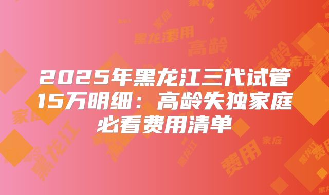 2025年黑龙江三代试管15万明细：高龄失独家庭必看费用清单