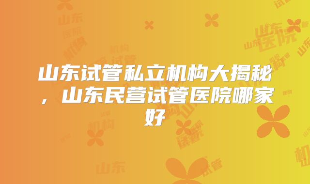 山东试管私立机构大揭秘，山东民营试管医院哪家好