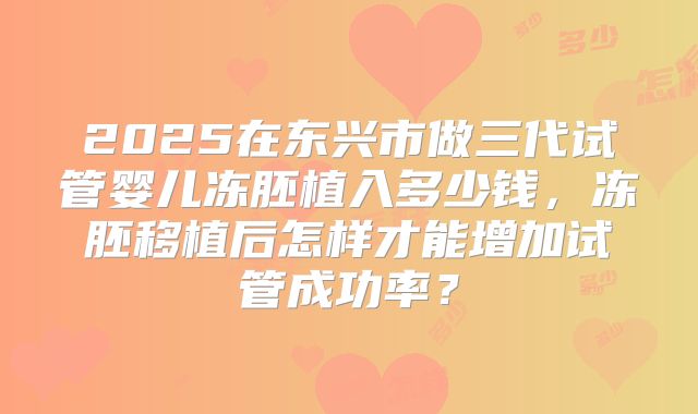 2025在东兴市做三代试管婴儿冻胚植入多少钱，冻胚移植后怎样才能增加试管成功率？