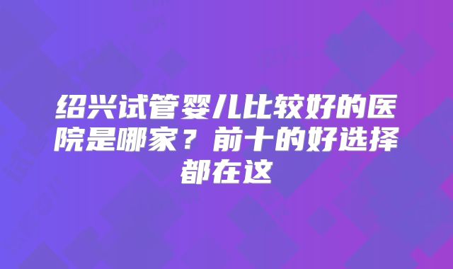 绍兴试管婴儿比较好的医院是哪家？前十的好选择都在这