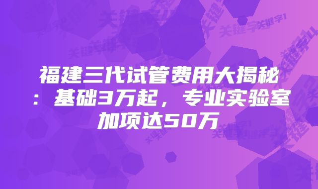 福建三代试管费用大揭秘：基础3万起，专业实验室加项达50万