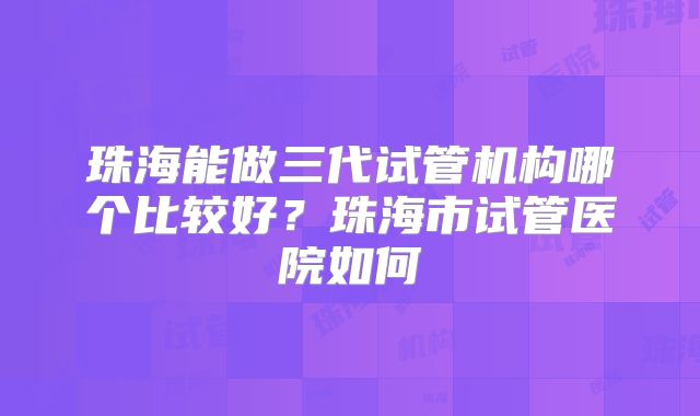 珠海能做三代试管机构哪个比较好？珠海市试管医院如何