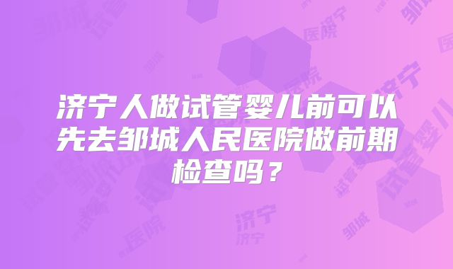 济宁人做试管婴儿前可以先去邹城人民医院做前期检查吗?