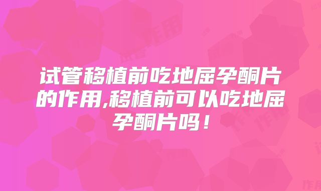试管移植前吃地屈孕酮片的作用,移植前可以吃地屈孕酮片吗！
