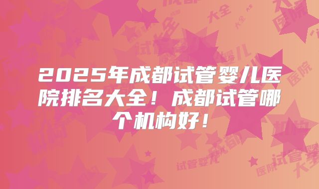 2025年成都试管婴儿医院排名大全!成都试管哪个机构好!