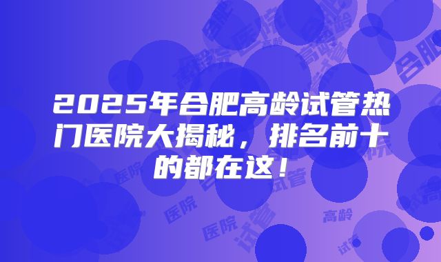 2025年合肥高龄试管热门医院大揭秘，排名前十的都在这！