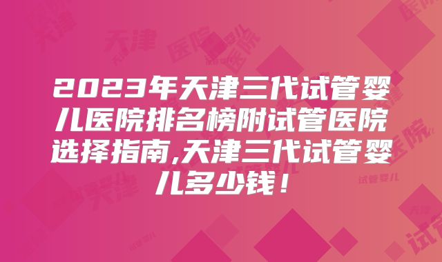 2023年天津三代试管婴儿医院排名榜附试管医院选择指南,天津三代试管婴儿多少钱!