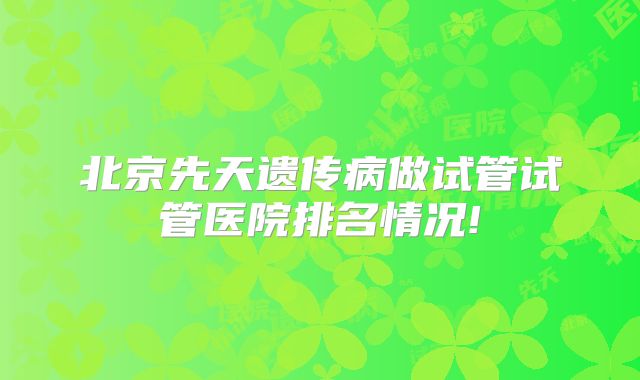 北京先天遗传病做试管试管医院排名情况!