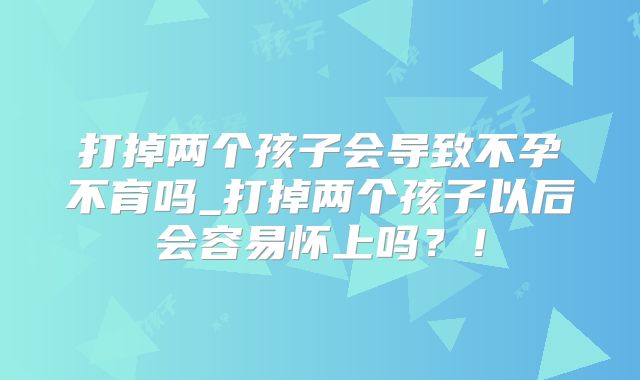 打掉两个孩子会导致不孕不育吗_打掉两个孩子以后会容易怀上吗？！
