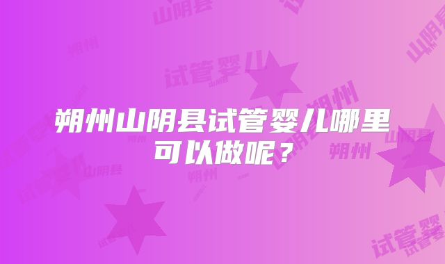 朔州山阴县试管婴儿哪里可以做呢?