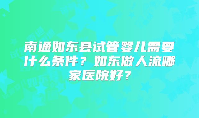 南通如东县试管婴儿需要什么条件？如东做人流哪家医院好？