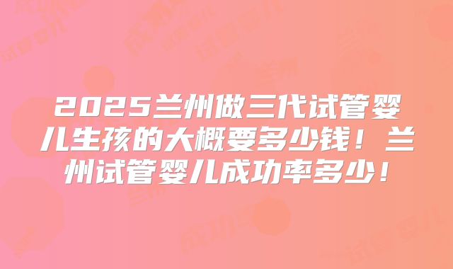 2025兰州做三代试管婴儿生孩的大概要多少钱！兰州试管婴儿成功率多少！