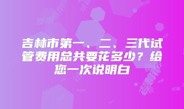 吉林市第一、二、三代试管费用总共要花多少?给您一次说明白