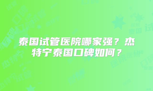 泰国试管医院哪家强？杰特宁泰国口碑如何？