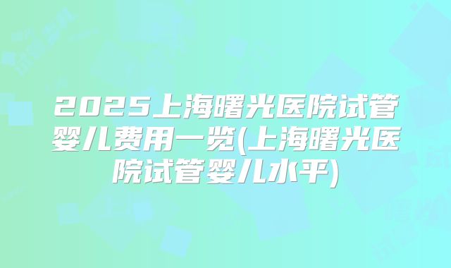 2025上海曙光医院试管婴儿费用一览(上海曙光医院试管婴儿水平)