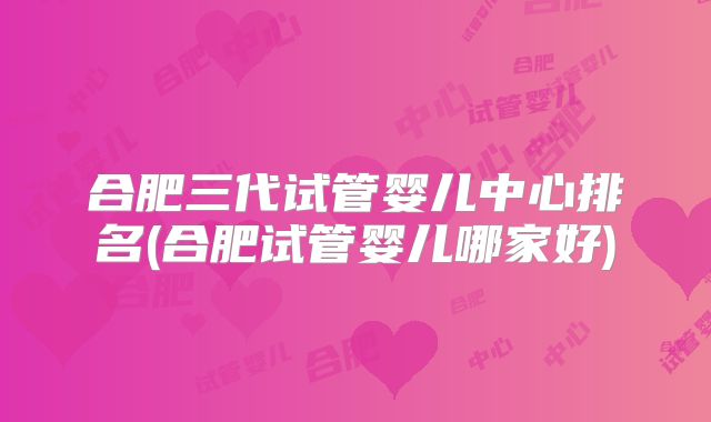 合肥三代试管婴儿中心排名(合肥试管婴儿哪家好)