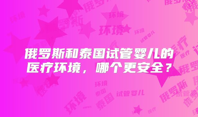 俄罗斯和泰国试管婴儿的医疗环境，哪个更安全？