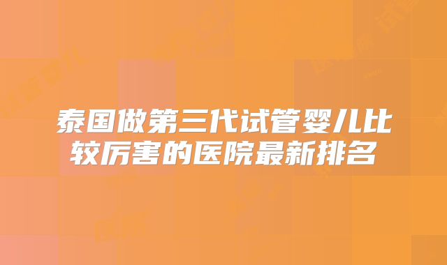 泰国做第三代试管婴儿比较厉害的医院最新排名