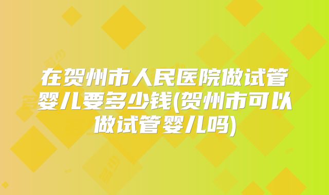 在贺州市人民医院做试管婴儿要多少钱(贺州市可以做试管婴儿吗)