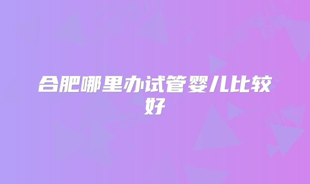 合肥哪里办试管婴儿比较好