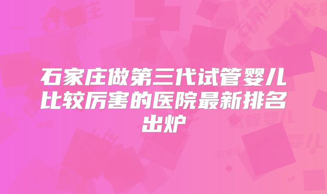 石家庄做第三代试管婴儿比较厉害的医院最新排名出炉