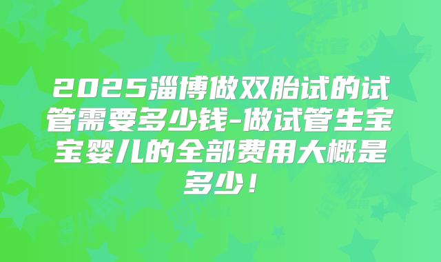 2025淄博做双胎试的试管需要多少钱-做试管生宝宝婴儿的全部费用大概是多少！