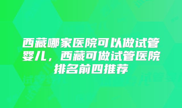 西藏哪家医院可以做试管婴儿,西藏可做试管医院排名前四推荐