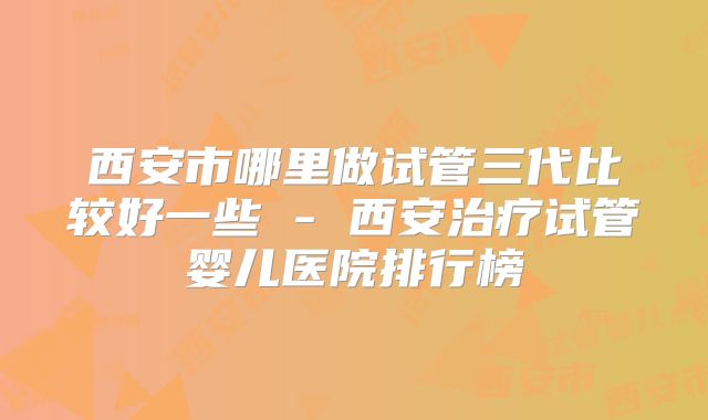 西安市哪里做试管三代比较好一些 - 西安治疗试管婴儿医院排行榜