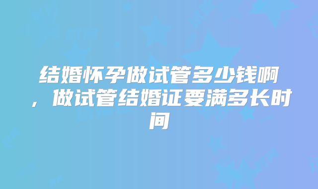 结婚怀孕做试管多少钱啊，做试管结婚证要满多长时间
