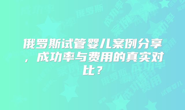俄罗斯试管婴儿案例分享，成功率与费用的真实对比？