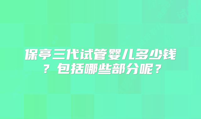 保亭三代试管婴儿多少钱?包括哪些部分呢?