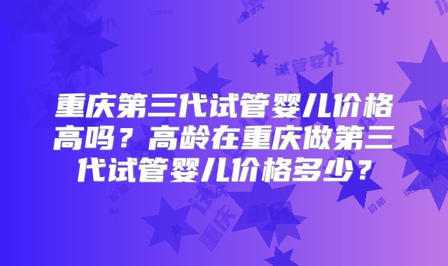 重庆第三代试管婴儿价格高吗?高龄在重庆做第三代试管婴儿价格多少?