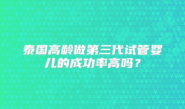 泰国高龄做第三代试管婴儿的成功率高吗？