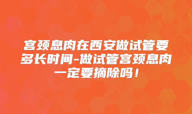 宫颈息肉在西安做试管要多长时间-做试管宫颈息肉一定要摘除吗！