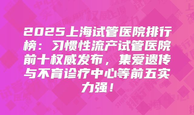 2025上海试管医院排行榜：习惯性流产试管医院前十权威发布，集爱遗传与不育诊疗中心等前五实力强！