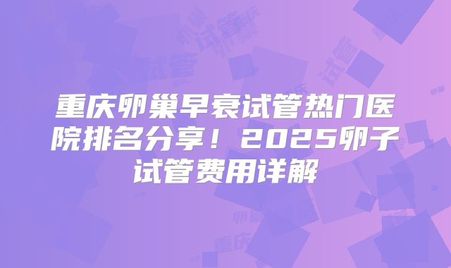 重庆卵巢早衰试管热门医院排名分享！2025卵子试管费用详解