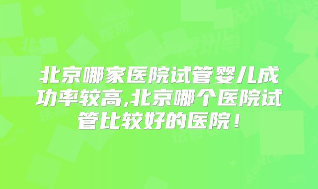 北京哪家医院试管婴儿成功率较高,北京哪个医院试管比较好的医院！
