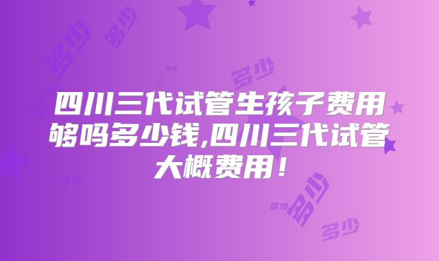 四川三代试管生孩子费用够吗多少钱,四川三代试管大概费用!