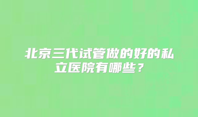 北京三代试管做的好的私立医院有哪些?