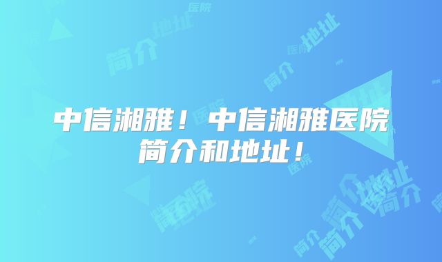 中信湘雅!中信湘雅医院简介和地址!
