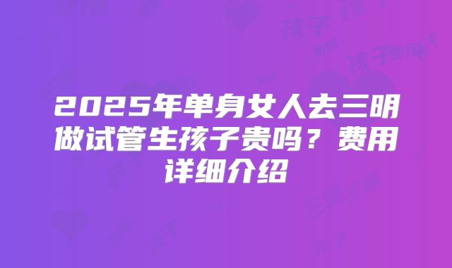 2025年单身女人去三明做试管生孩子贵吗?费用详细介绍