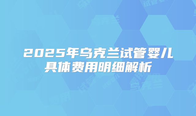 2025年乌克兰试管婴儿具体费用明细解析