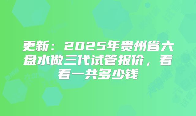更新：2025年贵州省六盘水做三代试管报价，看看一共多少钱