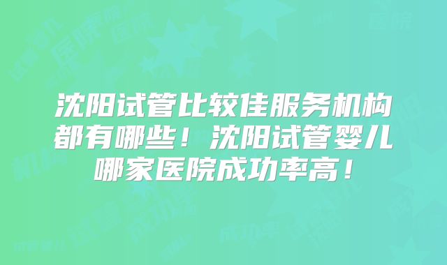 沈阳试管比较佳服务机构都有哪些！沈阳试管婴儿哪家医院成功率高！