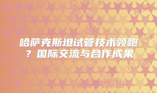 哈萨克斯坦试管技术领跑？国际交流与合作成果