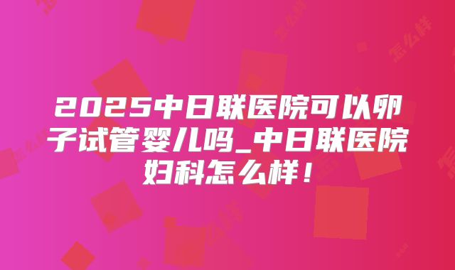2025中日联医院可以卵子试管婴儿吗_中日联医院妇科怎么样！