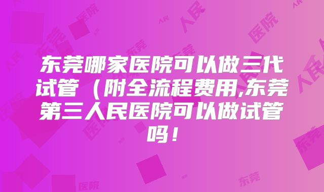 东莞哪家医院可以做三代试管（附全流程费用,东莞第三人民医院可以做试管吗！