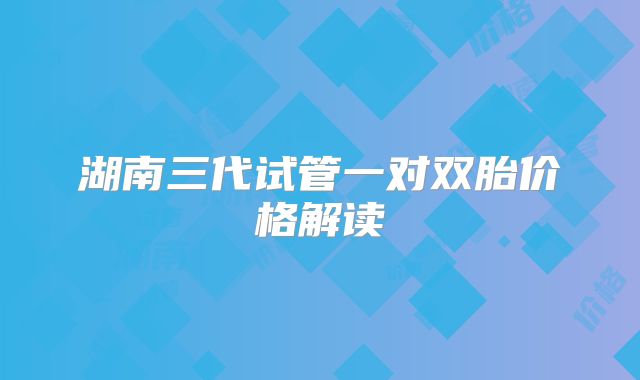 湖南三代试管一对双胎价格解读