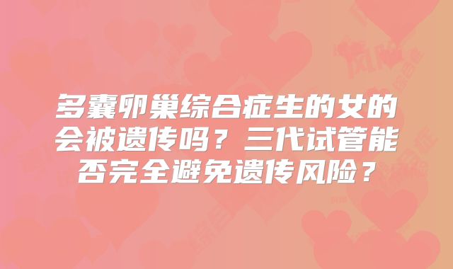 多囊卵巢综合症生的女的会被遗传吗?三代试管能否完全避免遗传风险?