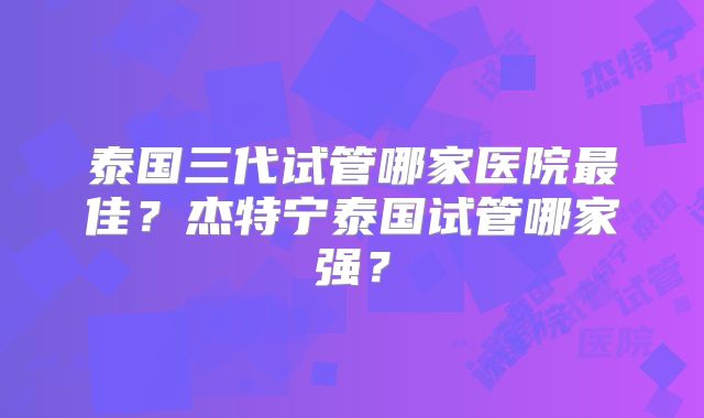 泰国三代试管哪家医院最佳？杰特宁泰国试管哪家强？
